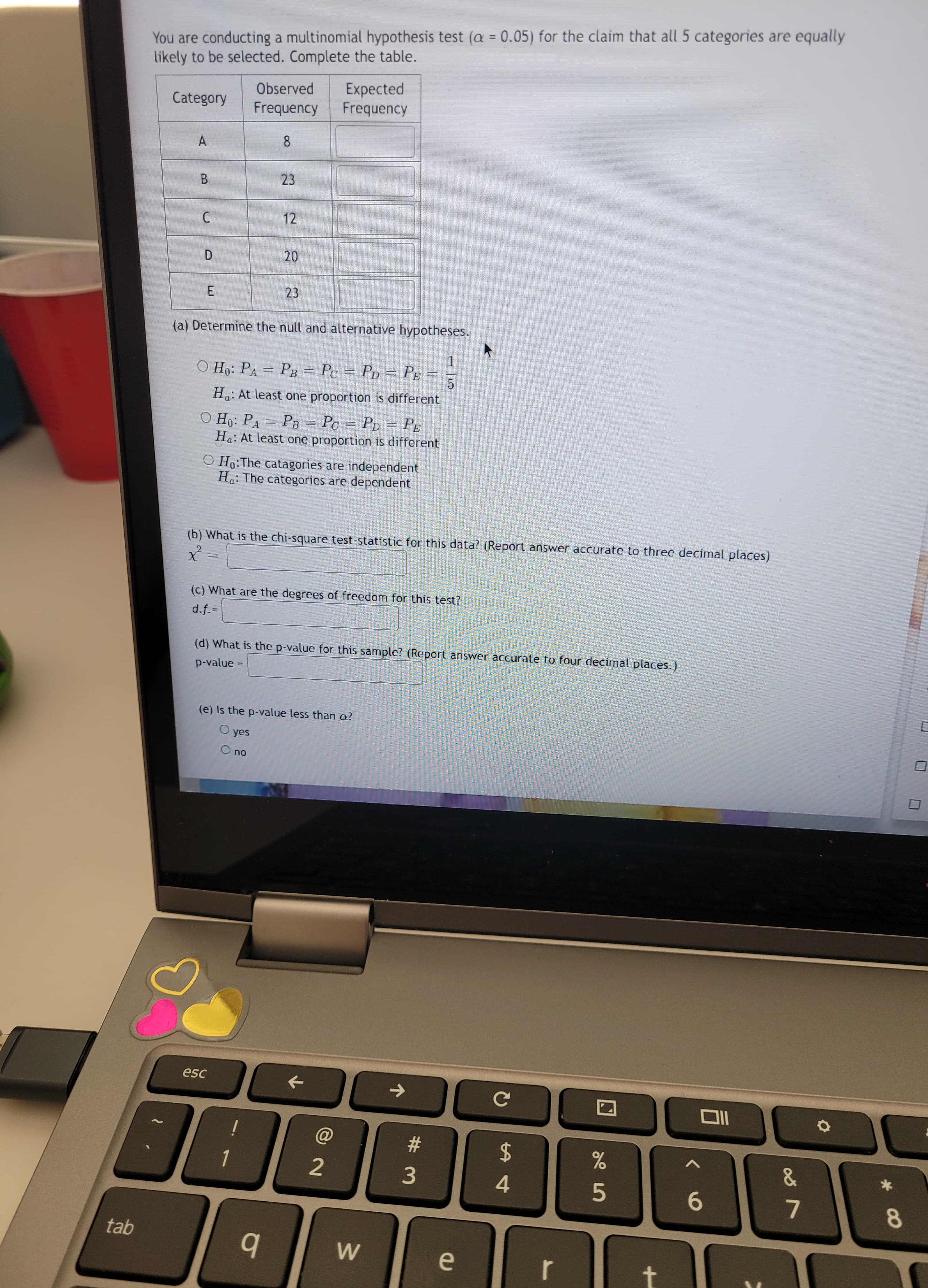 tab
You are conducting a multinomial hypothesis test (a = 0.05) for the claim that all 5 categories are equally
likely to be selected. Complete the table.
Category
A
B
C
D
E
Observed
Frequency
8
=
23
esc
12
(a) Determine the null and alternative hypotheses.
20
O Ho: PA = PB = Pc = PD = PE
Ha: At least one proportion is different
O Ho: PA = PB = Pc = PD = PE
Ha: At least one proportion is different
O Ho: The catagories are independent
Ha: The categories are dependent
23
1
(b) What is the chi-square test-statistic for this data? (Report answer accurate to three decimal places)
x² =
Expected
Frequency
q
(c) What are the degrees of freedom for this test?
d.f.=
(d) What is the p-value for this sample? (Report answer accurate to four decimal places.)
p-value =
(e) Is the p-value less than o?
O yes
O no
2
1
5
W
#
3
e
с
LA
4
r
%
5
t
Oll
6
&
7
O
*
8
C