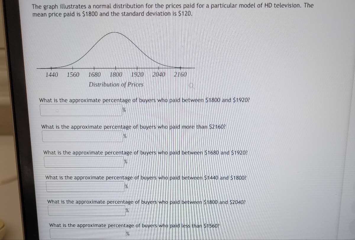 The graph illustrates a normal distribution for the prices paid for a particular model of HD television. The
mean price paid is $1800 and the standard deviation is $120.
1440 1560 1680 1800
1920
Distribution of Prices
1%
2040
What is the approximate percentage of buyers who paid between $1800 and $1920?
2160
%
What is the approximate percentage of buyers who paid more than $2160?
What is the approximate percentage of buyers who paid between $1680 and $1920?
What is the approximate percentage of buyers who paid between $1440 and $1800?
What is the approximate percentage of buyers who paid between $1800 and $2040?
What is the approximate percentage of buyers who paid less than $1560?