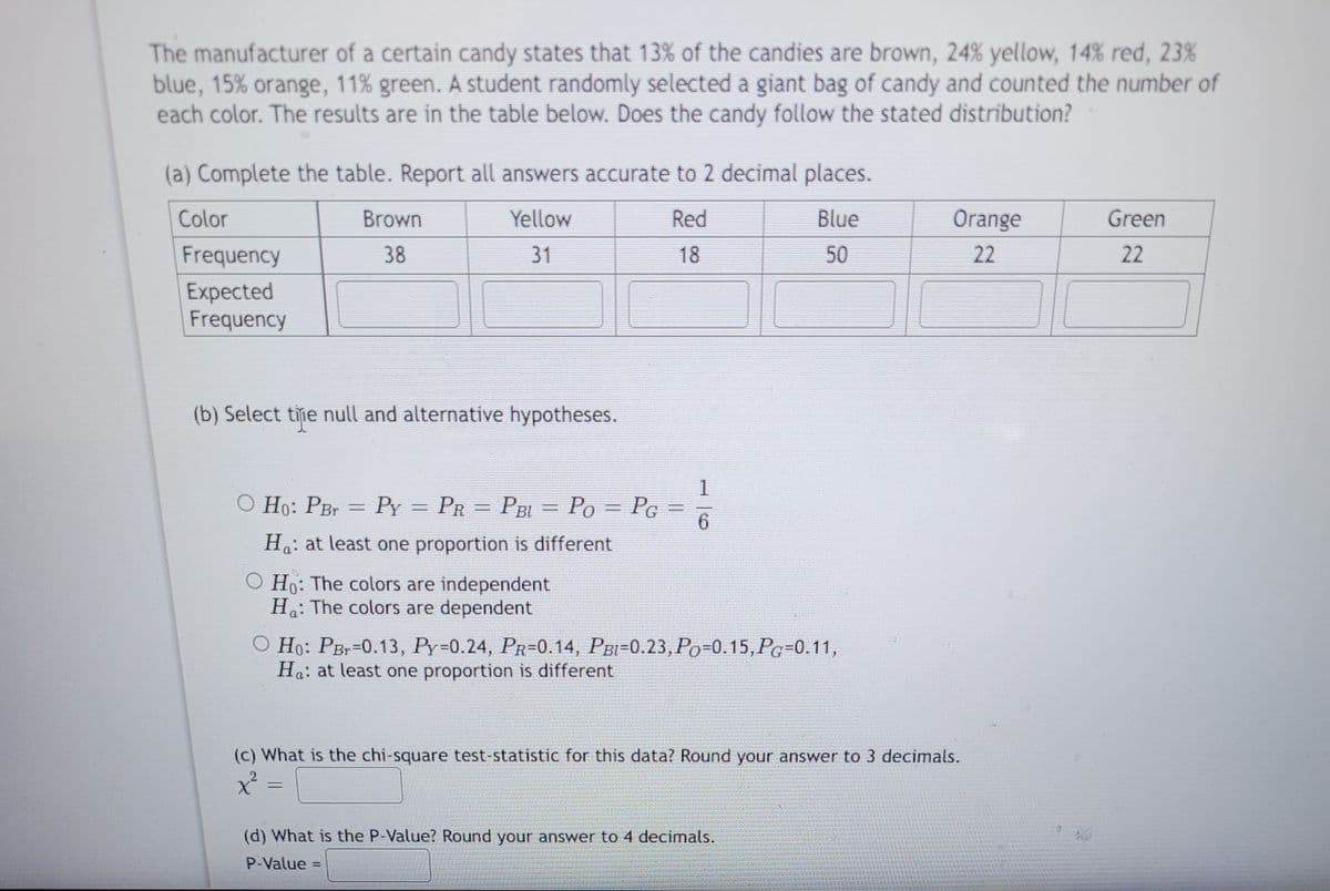 **Candy Color Distribution Analysis**

The manufacturer of a certain candy states that their candies come in the following color distributions: 13% brown, 24% yellow, 14% red, 23% blue, 15% orange, and 11% green. A student randomly selected a giant bag of candy and counted the number of each color. The results are tabulated below. The question posed is whether the actual candy distribution aligns with the manufacturer's stated distribution.

**(a) Complete the table. Report all answers accurate to 2 decimal places.**

| Color  | Brown | Yellow | Red | Blue | Orange | Green |
|--------|-------|--------|-----|------|--------|-------|
| Frequency | 38    | 31     | 18  | 50   | 22     | 22    |
| Expected Frequency | | | | | | |

**(b) Select the null and alternative hypotheses.**

1. \( H_0: P_{Br} = P_Y = P_R = P_{BL} = P_O = P_G = \frac{1}{6} \)  
   \( H_a: \) at least one proportion is different

2. \( H_0: \) The colors are independent  
   \( H_a: \) The colors are dependent

3. \( H_0: P_{Br}=0.13, P_Y=0.24, P_R=0.14, P_{BL}=0.23, P_O=0.15, P_G=0.11 \)  
   \( H_a: \) at least one proportion is different

**(c) What is the chi-square test statistic for this data? Round your answer to 3 decimals.**

\[ \chi^2 = \] 

**(d) What is the P-Value? Round your answer to 4 decimals.**

P-Value = ______

This analysis involves comparing the observed frequencies of candy colors to the expected frequencies as stipulated by the manufacturer using a chi-square test to determine if the observed distribution fits the expected distribution.