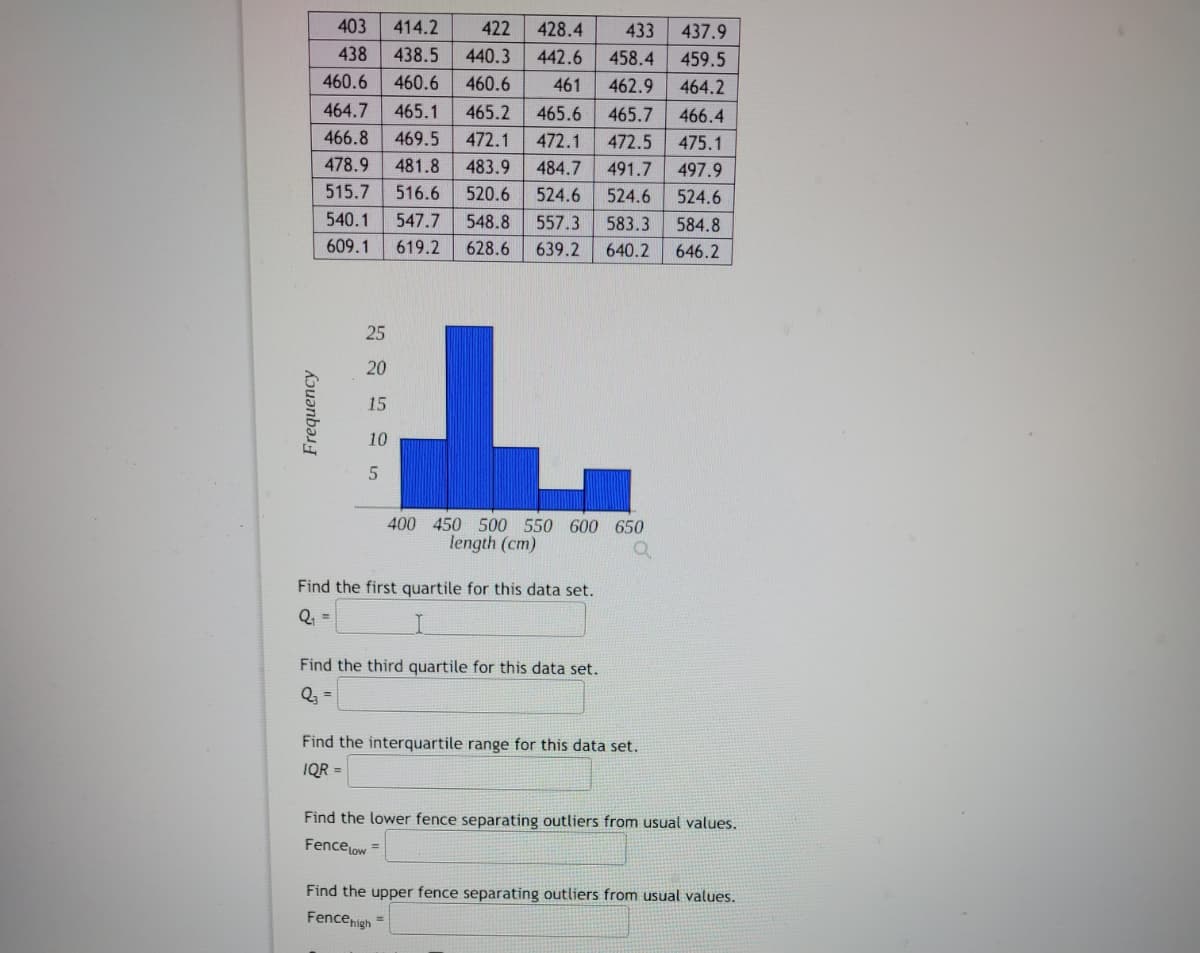 LL
Frequency
403
414.2 422
428.4 433
438 438.5 440.3 442.6
458.4
460.6
460.6 460.6
461
462.9
464.7
465.1
465.7
466.4
466.8 469.5 472.1
472.1 472.5
475.1
478.9 481.8 483.9 484.7 491.7
497.9
515.7
516.6 520.6 524.6 524.6
524.6
540.1 547.7
548.8 557.3
583.3 584.8
609.1
619.2
628.6 639.2 640.2 646.2
25
20
15
10
5
465.2 465.6
400 450 500 550 600 650
length (cm)
Find the first quartile for this data set.
Q₁ =
Find the third quartile for this data set.
Q₂ =
Find the interquartile range for this data set.
IQR =
437.9
459.5
464.2
Find the lower fence separating outliers from usual values.
Fence Low =
Find the upper fence separating outliers from usual values.
Fence high