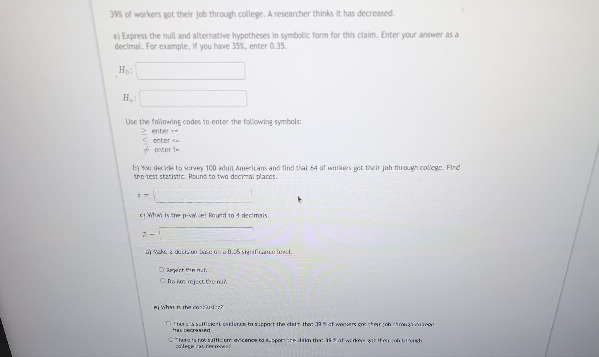 39% of workers got their job through college. A researcher thinks it has decreased.
a) Express the null and alternative hypotheses in symbolic form for this claim. Enter your answer as a
decimal. For example, if you have 35%, enter 0.35.
Ho:
H₂:
Use the following codes to enter the following symbols:
> enter >=
< enter <=
#enter !=
b) You decide to survey 100 adult Americans and find that 64 of workers got their job through college. Find
the test statistic. Round to two decimal places.
c) What is the p-value? Round 1 4 decimals.
p=
d) Make a decision base on a 0.05 significance level.
O Reject the null
O Do not reject the null
e) What is the conclusion?
O There is sufficient evidence to support the claim that 39 % of workers got their job through college
has decreased
O There is not sufficient evidence to support the claim that 39% of workers got their job through
college has decreased