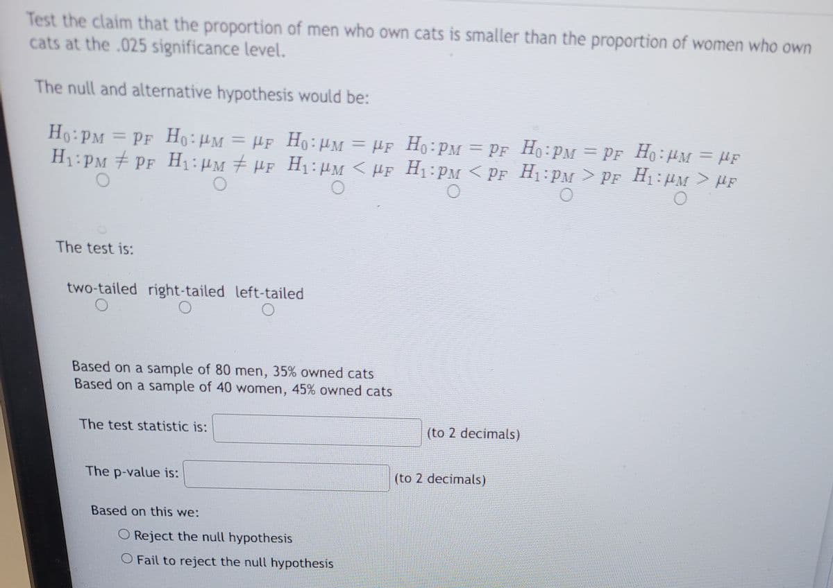 Test the claim that the proportion of men who own cats is smaller than the proportion of women who own
cats at the .025 significance level.
The null and alternative hypothesis would be:
Ho: PM = PF Ho: PM = μF Ho: PM = μF
H₁:PM ‡ PF H₁:µm ‡ µF H₁:µm < µF
The test is:
two-tailed right-tailed left-tailed
Based on a sample of 80 men, 35% owned cats
Based on a sample of 40 women, 45% owned cats
The test statistic is:
The p-value is:
Based on this we:
O Reject the null hypothesis
O Fail to reject the null hypothesis
Ho: PM = PF
H₁:PM < PF
0
(to 2 decimals)
(to 2 decimals)
H0 PM = PF_H₁:µm = µF
H₁:PM > PF H₁:PM > HF
O