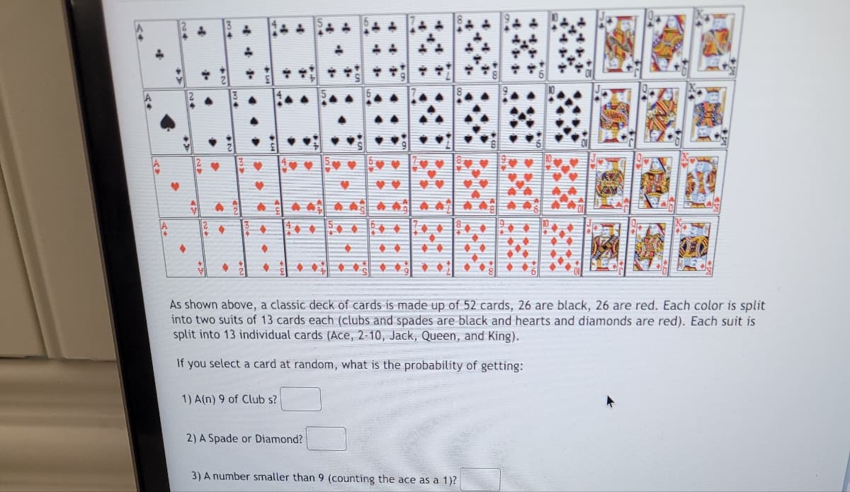 >>
+
4+
>>>
♦
of
3.
♦
▸
>
..
♦
& t
P
1
♥
·····
1) A(n) 9 of Club s?
4
As shown above, a classic deck of cards is made up of 52 cards, 26 are black, 26 are red. Each color is split
into two suits of 13 cards each (clubs and spades are black and hearts and diamonds are red). Each suit is
split into 13 individual cards (Ace, 2-10, Jack, Queen, and King).
If you select a card at random, what is the probability of getting:
2) A Spade or Diamond?
+
3) A number smaller than 9 (counting the ace as a 1)?