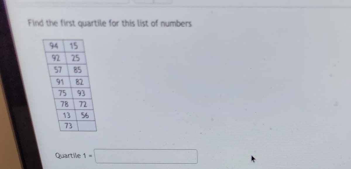 Find the first quartile for this list of numbers
94
92
57
91
75
78
15
25
13
73
85
82
93
72
56
Quartile 1 =