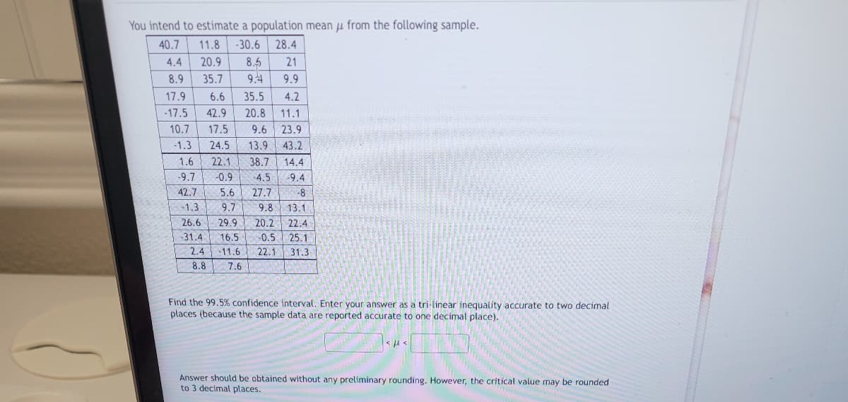 You intend to estimate a population mean from the following sample.
40.7
11.8 -30.6 28.4
20.9 8.5 21
35.7
9.4 9.9
17.9
6.6
35.5
4.2
-17.5 42.9 20.8 11.1
10.7 17.5
9.6
23.9
-1.3
24.5 13.9 43.2
22.1 38.7
-0.9
4.4
8.9
1.6
-9.7
42.7
14.4
4.5 -9.4
5.6
27.7
-1.3
9.7 9.8
26.6 29.9 20.2
-31.4
16.5 -0.5
2.4 -11.6 22.1
8.8 7.6
-8
13.1
22.4
25.1
31.3.
Find the 99.5% confidence interval. Enter your answer as a tri-linear inequality accurate to two decimal
places (because the sample data are reported accurate to one decimal place).
<ft<
Answer should be obtained without any preliminary rounding. However, the critical value may be rounded
to 3 decimal places.