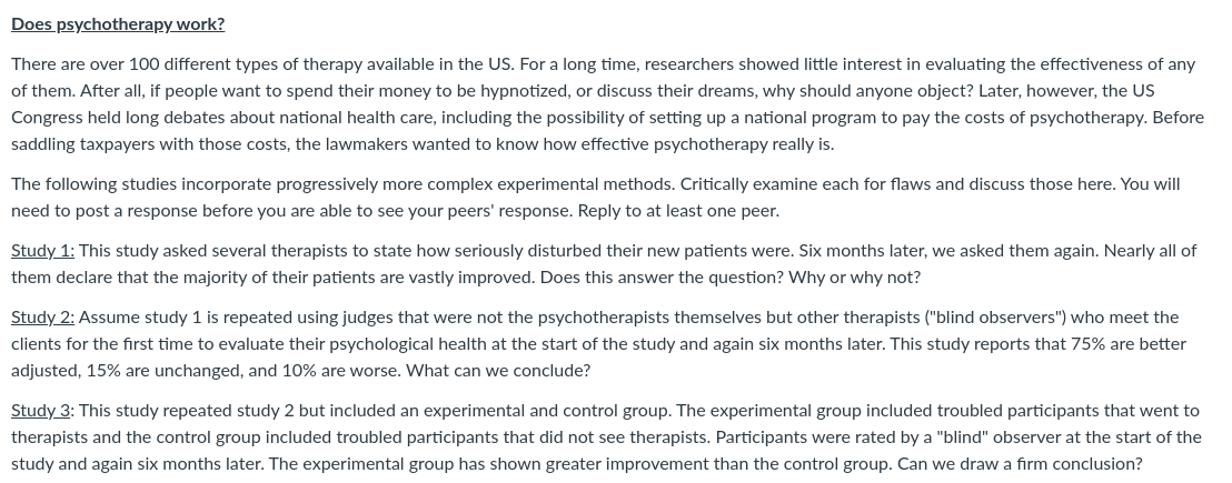 Does psychotherapy work?
There are over 100 different types of therapy available in the US. For a long time, researchers showed little interest in evaluating the effectiveness of any
of them. After all, if people want to spend their money to be hypnotized, or discuss their dreams, why should anyone object? Later, however, the US
Congress held long debates about national health care, including the possibility of setting up a national program to pay the costs of psychotherapy. Before
saddling taxpayers with those costs, the lawmakers wanted to know how effective psychotherapy really is.
The following studies incorporate progressively more complex experimental methods. Critically examine each for flaws and discuss those here. You will
need to post a response before you are able to see your peers' response. Reply to at least one peer.
Study 1: This study asked several therapists to state how seriously disturbed their new patients were. Six months later, we asked them again. Nearly all of
them declare that the majority of their patients are vastly improved. Does this answer the question? Why or why not?
Study 2: Assume study 1 is repeated using judges that were not the psychotherapists themselves but other therapists ("blind observers") who meet the
clients for the first time to evaluate their psychological health at the start of the study and again six months later. This study reports that 75% are better
adjusted, 15% are unchanged, and 10% are worse. What can we conclude?
Study 3: This study repeated study 2 but included an experimental and control group. The experimental group included troubled participants that went to
therapists and the control group included troubled participants that did not see therapists. Participants were rated by a "blind" observer at the start of the
study and again six months later. The experimental group has shown greater improvement than the control group. Can we draw a firm conclusion?