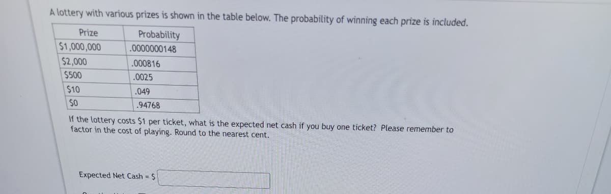 A lottery with various prizes is shown in the table below. The probability of winning each prize is included.
Prize
Probability
.0000000148
$1,000,000
$2,000
$500
$10
$0
.000816
.0025
.049
.94768
If the lottery costs $1 per ticket, what is the expected net cash if you buy one ticket? Please remember to
factor in the cost of playing. Round to the nearest cent.
Expected Net Cash = $