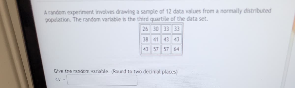 A random experiment involves drawing a sample of 12 data values from a normally distributed
population. The random variable is the third quartile of the data set.
26 30 33 33
38 41 43 43
43 57 57 64
Give the random variable. (Round to two decimal places)
r.v. =