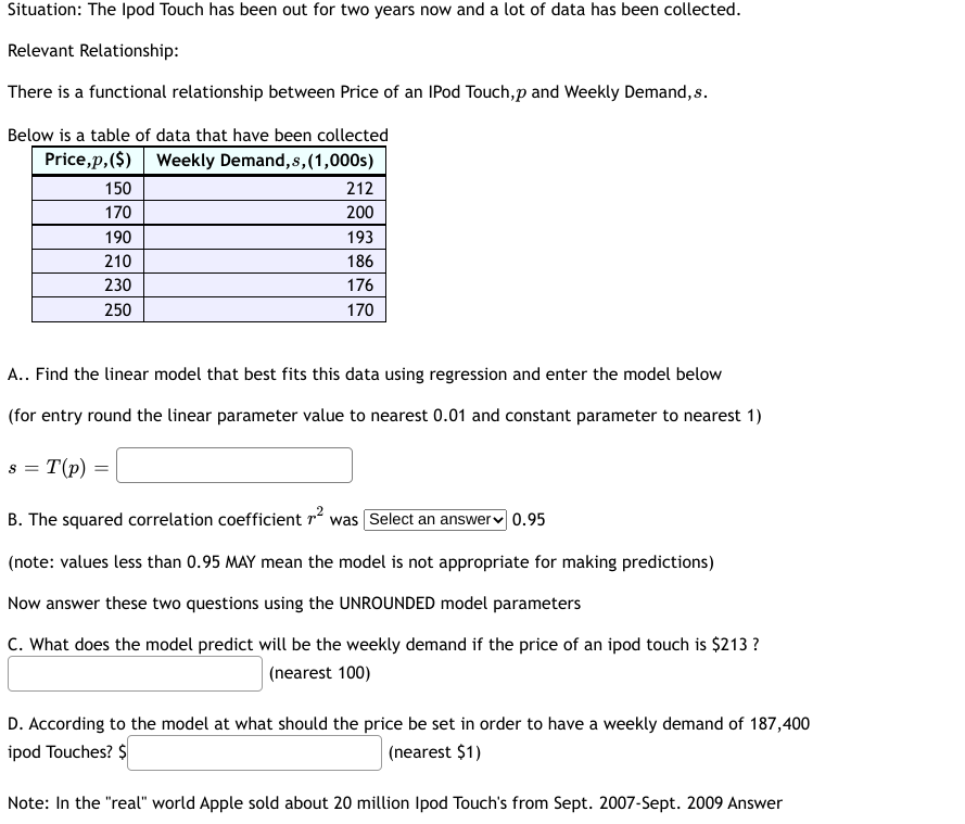 Situation: The Ipod Touch has been out for two years now and a lot of data has been collected.
Relevant Relationship:
There is a functional relationship between Price of an IPod Touch,p and Weekly Demand, s.
Below is a table of data that have been collected
Price,p, ($) Weekly Demand, s, (1,000s)
150
170
190
210
230
250
S = T(p)
A.. Find the linear model that best fits this data using regression and enter the model below
(for entry round the linear parameter value to nearest 0.01 and constant parameter to nearest 1)
212
200
193
186
176
170
=
B. The squared correlation coefficient ² was Select an answer 0.95
(note: values less than 0.95 MAY mean the model is not appropriate for making predictions)
Now answer these two questions using the UNROUNDED model parameters
C. What does the model predict will be the weekly demand if the price of an ipod touch is $213?
(nearest 100)
D. According to the model at what should the price be set in order to have a weekly demand of 187,400
ipod Touches? $
(nearest $1)
Note: In the "real" world Apple sold about 20 million Ipod Touch's from Sept. 2007-Sept. 2009 Answer