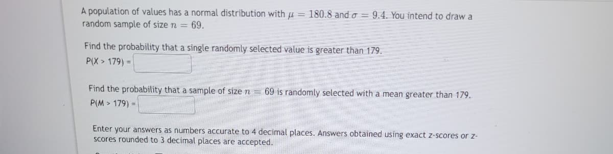 A population of values has a normal distribution with = 180.8 and o= 9.4. You intend to draw a
random sample of size n = 69.
Find the probability that a single randomly selected value is greater than 179.
P(X> 179) =
Find the probability that a sample of size n = 69 is randomly selected with a mean greater than 179.
P(M> 179) =
Enter your answers as numbers accurate to 4 decimal places. Answers obtained using exact z-scores or z-
scores rounded to 3 decimal places are accepted.