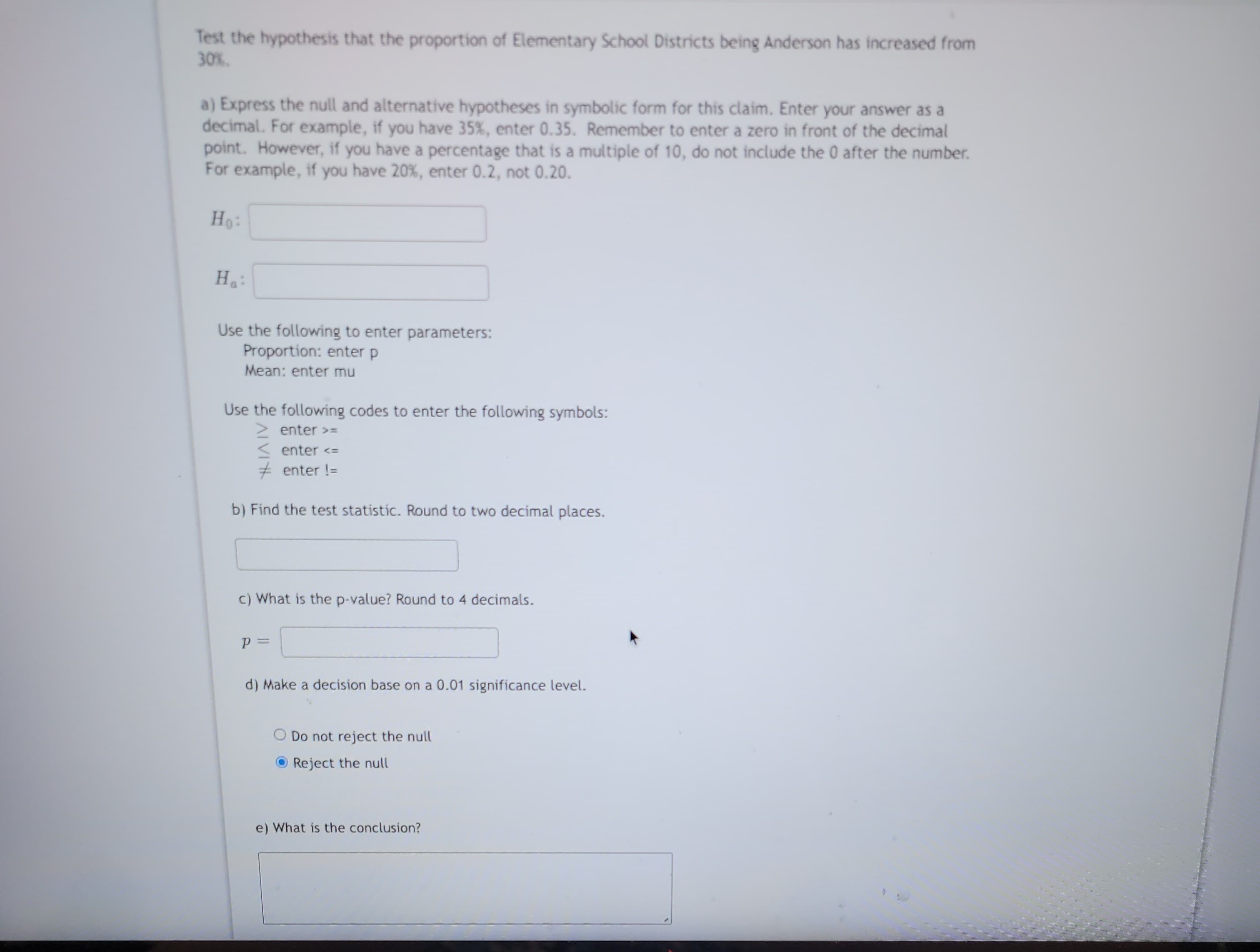 Test the hypothesis that the proportion of Elementary School Districts being Anderson has increased from
30%.
a) Express the null and alternative hypotheses in symbolic form for this claim. Enter your answer as a
decimal. For example, if you have 35%, enter 0.35. Remember to enter a zero in front of the decimal
point. However, if you have a percentage that is a multiple of 10, do not include the 0 after the number.
For example, if you have 20%, enter 0.2, not 0.20.
Ho:
Hai
Use the following to enter parameters:
Proportion: enter p
Mean: enter mu
Use the following codes to enter the following symbols:
enter >=
enter <=
# enter !=
b) Find the test statistic. Round to two decimal places.
c) What is the p-value? Round to 4 decimals.
P =
d) Make a decision base on a 0.01 significance level.
Do not reject the null
Reject the null
e) What is the conclusion?