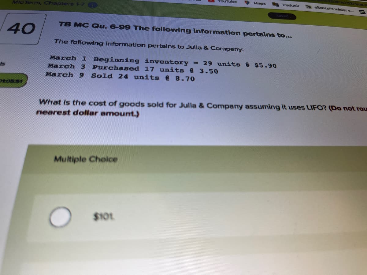 YOUTube
* Maps
Traducir
e eSantaFe Iriciar s.
Mid Term, Chapters17
Saved
TB MC Qu. 6-99 The following information pertains to...
40
The following information pertalns to Julla & Company.
March 1 Beginning inventory
= 29 units & $5.90
ts
March 3 Purchased 17 units @ 3.50
March 9
Sold 24 units 8.70
What is the cost of goods sold for Julia & Company assuming it uses LIFO? (Do not rou
nearest dollar amount.)
Multiple Cholce
$101
