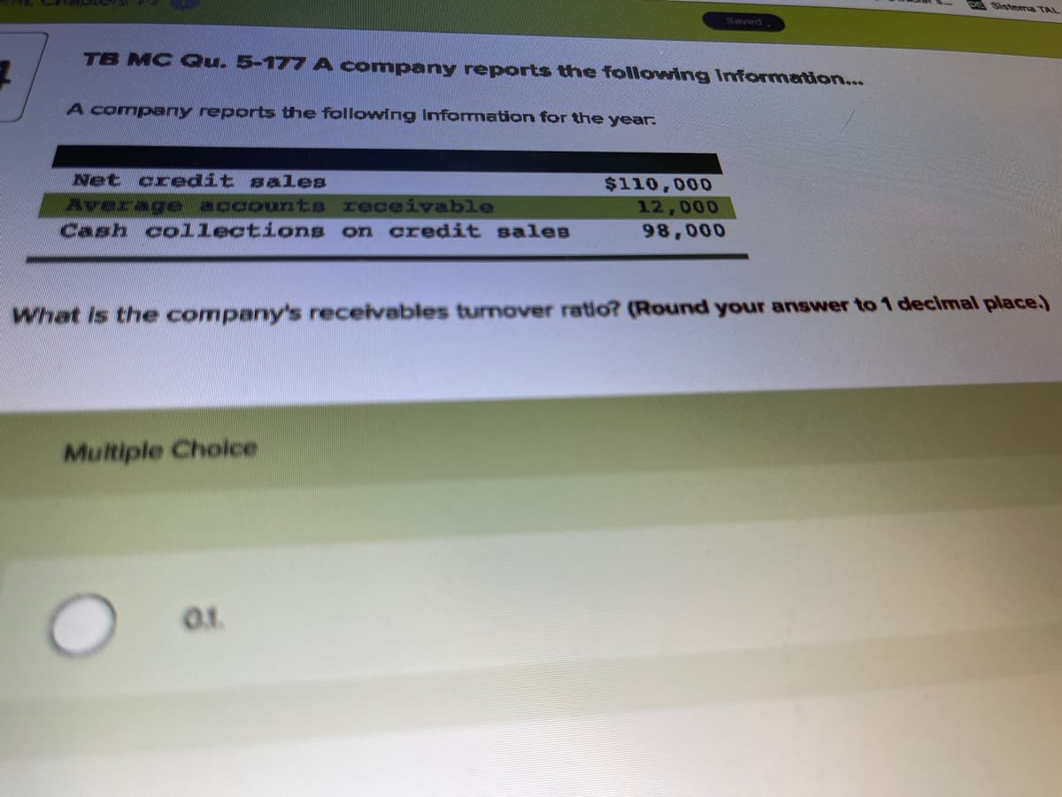 pe Sistema TAL
Saved
TB MC Qu. 5-177 A company reports the following Informartion...
A company reports the following Information for the year.
Net credit sales
$110,000
12,000
98,000
Average accounts
Heceivable
Cash collections on credit sales
What Is the company's receivables turnover ratio? (Round your answer to 1 decimal place.)
Multiple Cholce
01.
