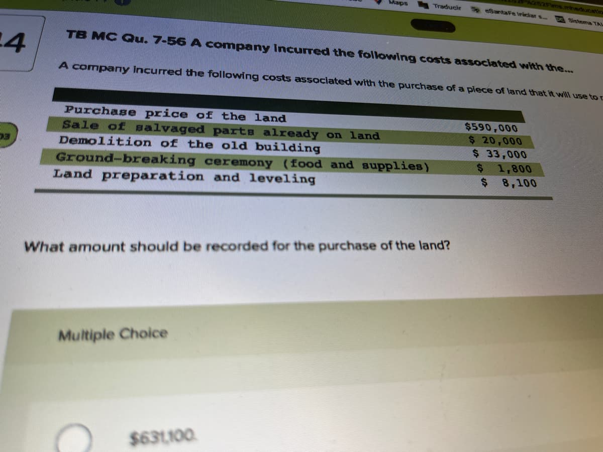 SISFims mheducatio
Maps
Traducir
Sp eSantaFe Iriciar s
Sistema TAI
TB MC Qu. 7-56 A company Incurred the following costs associated with the...
A company incurred the following costs associated with the purchase of a piece of land that it will use to r
Purchase price of the land
Sale of salvaged parts already on 1and
Demolition of the old building
$590,000
$ 20,000
$ 33,000
Ground-breaking ceremony (food and supplies)
Land preparation and leveling
1,800
%$4
8,100
$4
What amount should be recorded for the purchase of the land?
Multiple Choice
$631100.
