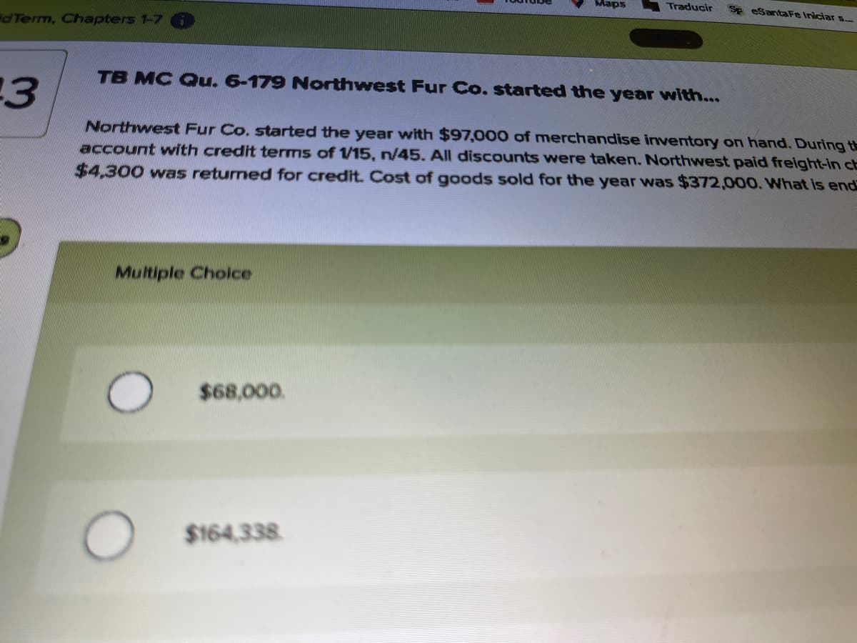 Maps
Traducir
Se eSantaFe Iniciar 5.
dTerm, Chapters 1-7
TB MC Qu. 6-179 Northwest Fur Co. started the year with...
Northwest Fur Co. started the year with $97,000 of merchandise inventory on hand. During t
account with credit terms of 1/15, n/45. All discounts were taken. Northwest paid freight-in cb
$4,300 was returned for credit. Cost of goods sold for the year was $372,000. What is end
Multiple Cholce
$68,000.
$164,338
