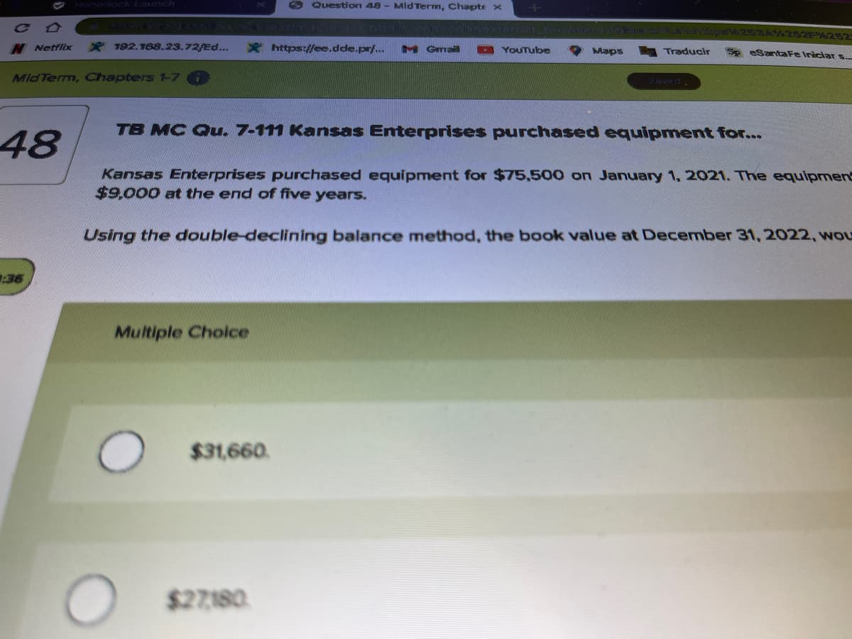 Honorlock Launch
O Question 48 - MidTerm, Chapte >x
C A
Aser n A s 2 252%252
H Netflix
* 192,188.23.72/Ed...
* https://ee.dde.pr/.
y Gma
YouTube
Maps
Traducir
Se eSantaFe Iniciar ..
MidTerm, Chapters 1-7
Baved.
TB MC Qu. 7-111 Kansas Enterprises purchased equipment for...
48
Kansas Enterprises purchased equipment for $75,500 on January 1, 2021. The equipment
$9,000 at the end of five years.
Using the double-declining balance method, the book value at December 31,2022, wou
36
Multiple Cholce
$31,660.
$27180
