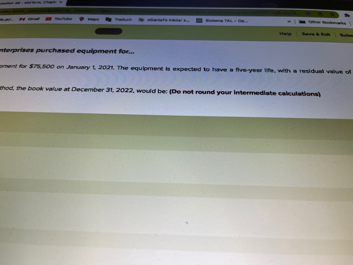 estion 48-Mid Term, Chaptr X
ndex.html7_com
de.pr/..
M Gmail
YouTube
Maps
Traducir
Sp eSantaFe Iniciar s...
Sistema TAL-De...
Other Bookmarks
Help
Seve & Ext
Subm
nterprises purchased equipment for...
oment for $75,500 on January 1, 2021. The equipment is expected to have a five-year life, with a residual value of
thod, the book value at December 31, 2022, would be: (Do not round your intermediate cakculations)
