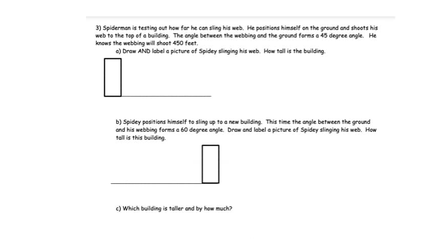 3) Spiderman is testing out how far he can sling his web. He positions himself on the ground and shoots his
web to the top of a building. The angle between the webbing and the ground forms a 45 degree angle. He
knows the webbing will shoot 450 feet.
a) Draw AND label a picture of Spidey slinging his web. How tall is the building.
b) Spidey positions himself to sling up to a new building. This time the angle between the ground
and his webbing forms a 60 degree angle. Draw and label a picture of Spidey slinging his web. How
tall is this building.
c) Which building is taller and by how much?
