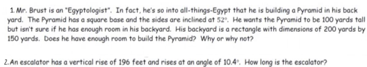 1. Mr. Brust is an "Egyptologist". In fact, he's so into all-things-Egypt that he is building a Pyramid in his back
yard. The Pyramid has a square base and the sides are inclined at 52°. He wants the Pyramid to be 100 yards tall
but isn't sure if he has enough room in his backyard. His backyard is a rectangle with dimensions of 200 yards by
150 yards. Does he have enough room to build the Pyramid? Why or why not?
2. An escalator has a vertical rise of 196 feet and rises at an angle of 10.4°. How long is the escalator?
