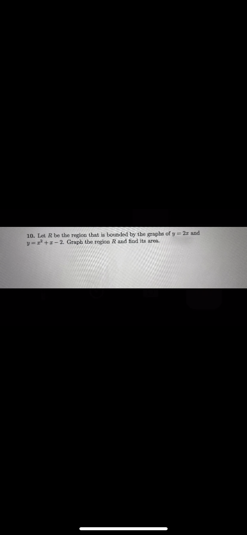 10. Let R be the region that is bounded by the graphs of y = 2r and
y=x²+x-2. Graph the region R and find its area.