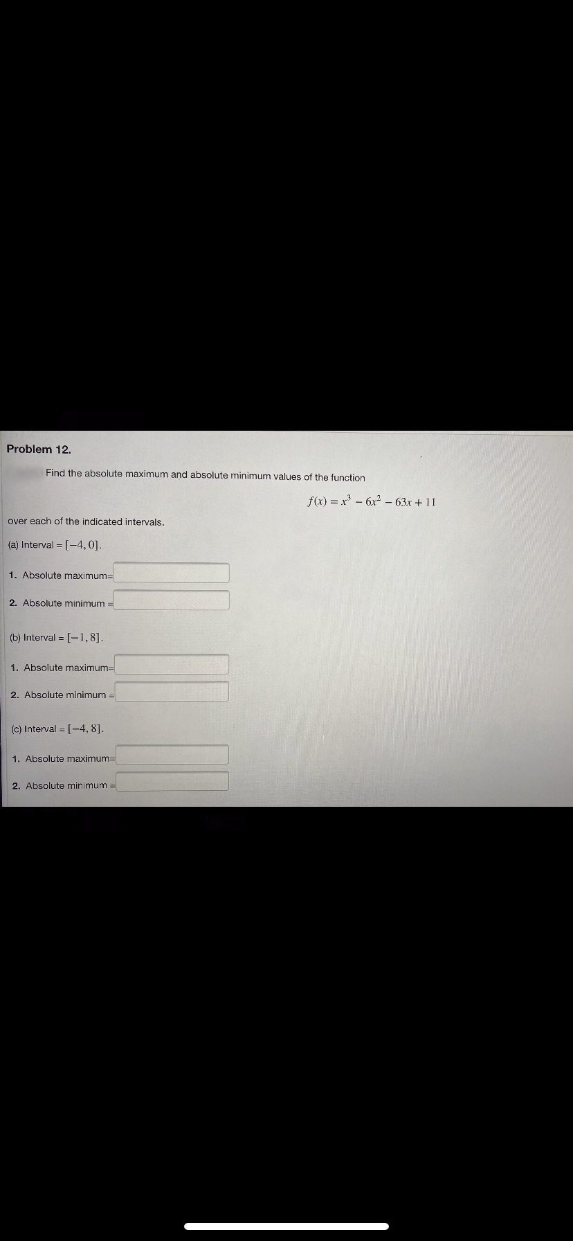 Problem 12.
Find the absolute maximum and absolute minimum values of the function
over each of the indicated intervals.
(a) Interval = [-4,0].
1. Absolute maximum=
2. Absolute minimum =
(b) Interval= [-1,8].
1. Absolute maximum=
2. Absolute minimum
(c) Interval = [-4, 8].
1. Absolute maximum=
2. Absolute minimum =
f(x) = x² - 6x² - 63x + 11