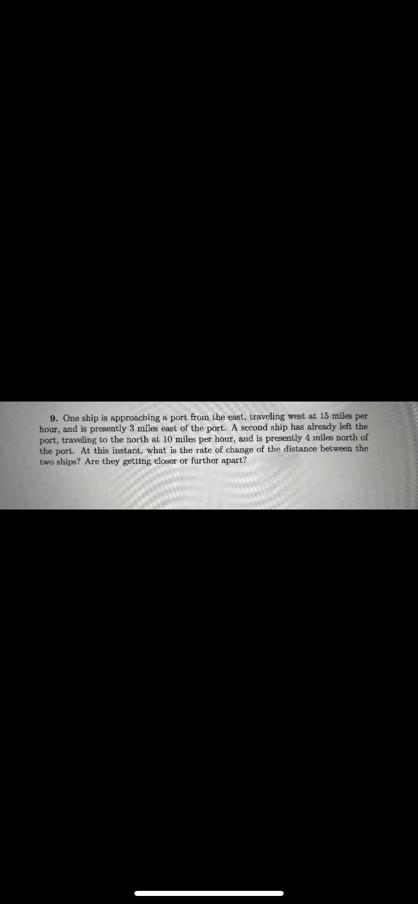 9. One ship is approaching a port from the east, traveling west at 15 miles per
hour, and is presently 3 miles east of the port. A second ship has already left the
port, traveling to the north at 10 miles per hour, and is presently 4 miles north of
the port. At this instant, what is the rate of change of the distance between the
two ships? Are they getting closer or further apart?