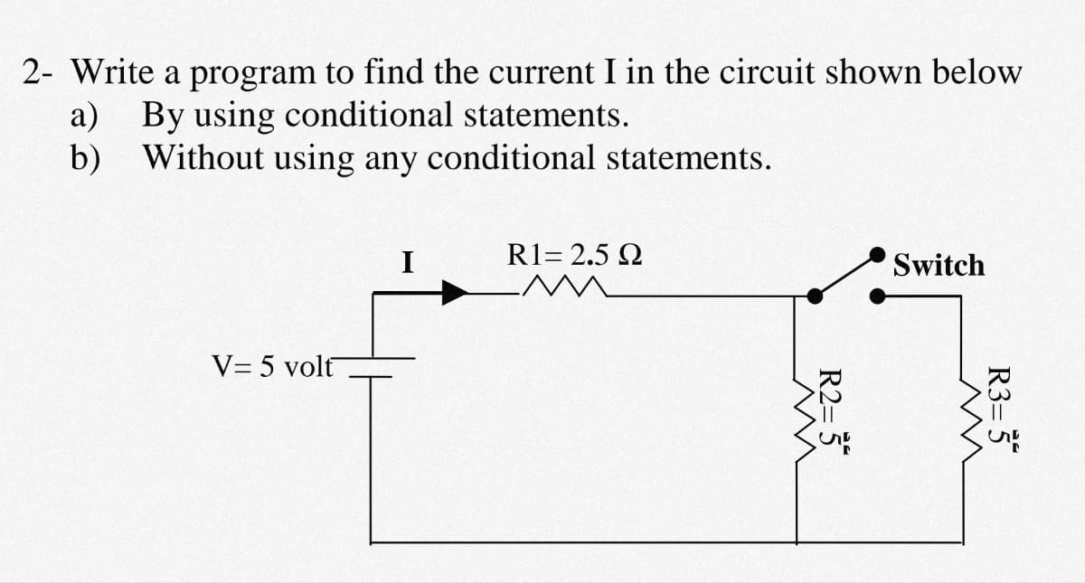 2- Write a program to find the current I in the circuit shown below
a) By using conditional statements.
b) Without using any conditional statements.
R1= 2.5 2
Switch
V= 5 volt
R3= 5*
R2= 5
