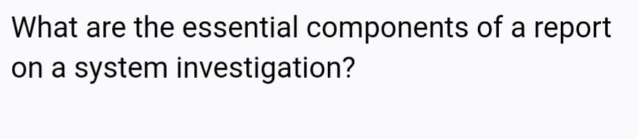 What are the essential components of a report
on a system investigation?
