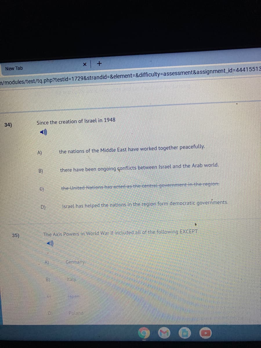 x +
New Tab
n/modules/test/tq.php?testid%3D1729&strandid%3D&element%=&difficulty=assessment&assignment_id%3D44415513
34)
Since the creation of Israel in 1948
)
A)
the nations of the Middle East have worked together peacefully.
B)
there have been ongoing çonflicts between Israel and the Arab world.
the United Nations has acted as the -centrat gevernment in the region.
D)
Israel has helped the nations in the region form democratic governments.
35)
The Axis Powers in World War Il included all of the following EXCEPT
A)
Germany.
B)
Italy.
apan
Poland.
