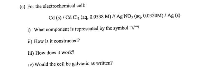 (c) For the electrochemical cell:
Cd (s) / Cd Cl2 (aq, 0.0538 M) // Ag NO, (aq, 0.0320M) / Ag (s)
i) What component is represented by the symbol “/"?
ii) How is it constructed?
iii) How does it work?
iv) Would the cell be galvanic as written?
