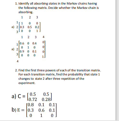 1. Identify all absorbing states in the Markov chains having
the following matrix. Decide whether the Markov chain is
absorbing.
1 2 3
1[ 1
a) 2 0.3
0.5 0.2
3
1.
1
4
[0.6 0
0.4
01
1
a) 2
0.9
0.1
0 0 0
4
2. Find the first three powers of each of the transition matrix.
For each transition matrix, find the probability that state 1
changes to state 2 after three repetition of the
experiment.
a) C = l0.72 0.28
0.5
[0.8 0.1 0.1]
b) E = |0.3 0.6 0.1
1
