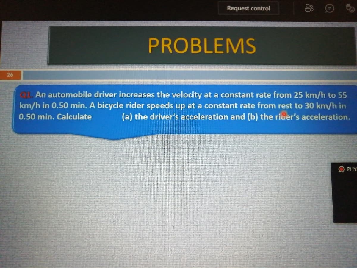 Request control
PROBLEMS
26
QL. An automobile driver increases the velocity at a constant rate from 25 km/h to 55
km/h in 0.50 min. A bicycle rider speeds up at a constant rate from rest to 30 km/h in
(a) the driver's acceleration and (b) the rider's acceleration.
0.50 min. Calculate
O PHY
86
