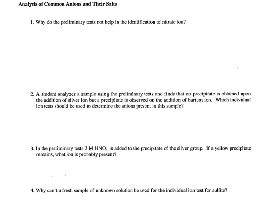 Analysis of Common Anions and Their Salts
1. Why do the preliminary tests not help in the identification of nitrate ion?
2. A student analyzes a sample using the preliminary tests and finds that no precipitate is obtained upon
the addition of silver ion but a precipitate is observed on the addition of barium ion. Which individual
ion tests should be used to determine the anions present in this sample?
3. In the preliminary tests 3 M HNO, is added to the precipitate of the silver group. If a yellow precipitate
remains, what ion is probably present?
4. Why can't a fresh sample of unknown solution be used for the individual ion test for sulfite?
