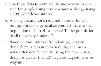 a. Use these data to estimate the mean wrist exten-
sion for people using this new mouse design using
a 90% confidence interval.
b. Are any assumptions required in order for it to
be appropriate to generalize your estimate to the
population of Cornell students? To the population
of all university students?
c. Based on your interval from Part (a), do you
think there is reason to believe that the mean
wrist extension for people using the new mouse
design is greater than 20 degrees? Explain why or
why not.
