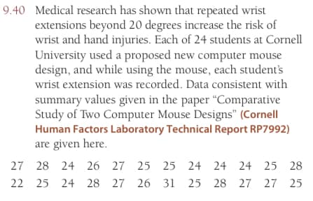 9.40 Medical research has shown that repeated wrist
extensions beyond 20 degrees increase the risk of
wrist and hand injuries. Each of 24 students at Cornell
University used a proposed new computer mouse
design, and while using the mouse, each student's
wrist extension was recorded. Data consistent with
summary values given in the paper "Comparative
Study of Two Computer Mouse Designs" (Cornell
Human Factors Laboratory Technical Report RP7992)
are given here.
27
28 24 26 27 25 25 24 24 24 25 28
22 25 24 28 27 26 31 25
28 27 27 25
