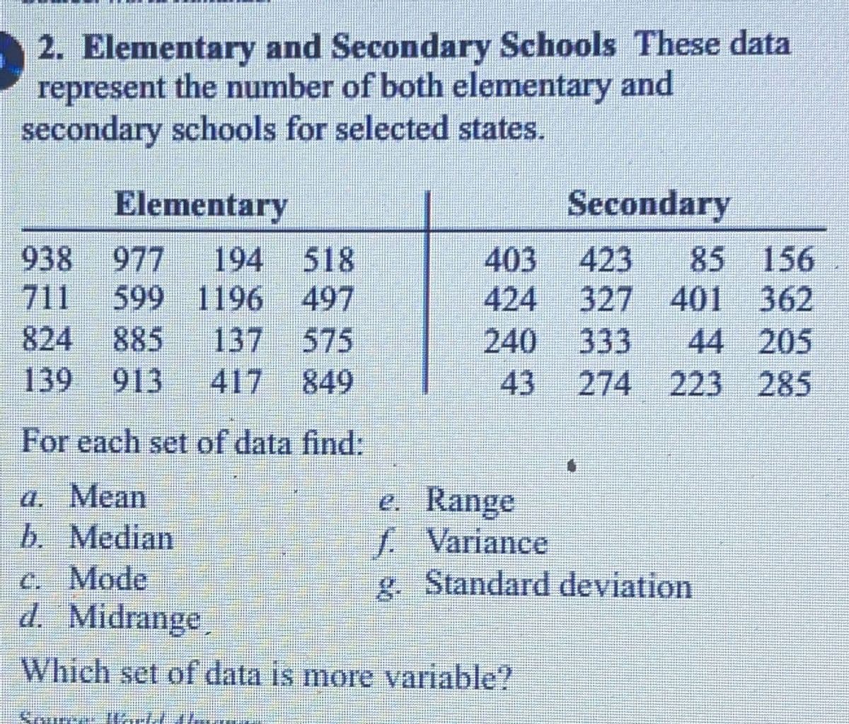 ### Elementary and Secondary Schools

These data represent the number of both elementary and secondary schools for selected states.

#### Data Table

| Elementary | Secondary |
|------------|-----------|
| 938        | 403       |
| 977        | 423       |
| 194        | 85        |
| 518        | 156       |
| 711        | 424       |
| 599        | 327       |
| 1196       | 401       |
| 497        | 362       |
| 824        | 240       |
| 885        | 333       |
| 137        | 44        |
| 575        | 205       |
| 139        | 43        |
| 913        | 274       |
| 417        | 223       |
| 849        | 285       |

#### Statistical Exercises

For each set of data, find:

1. **Mean**
2. **Median**
3. **Mode**
4. **Midrange**
5. **Range**
6. **Variance**
7. **Standard deviation**

Which set of data is more variable?

#### Source: 
World Almanac