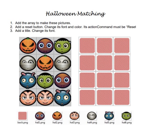 Halloween Matching
1. Add the array to make these pictures.
2. Add a reset button. Change its font and color. Its action Command must be "Reset
3. Add a title. Change its font.
back.png hall.png hal2.png hal3.png hal4.png hal5.png
hal6.png