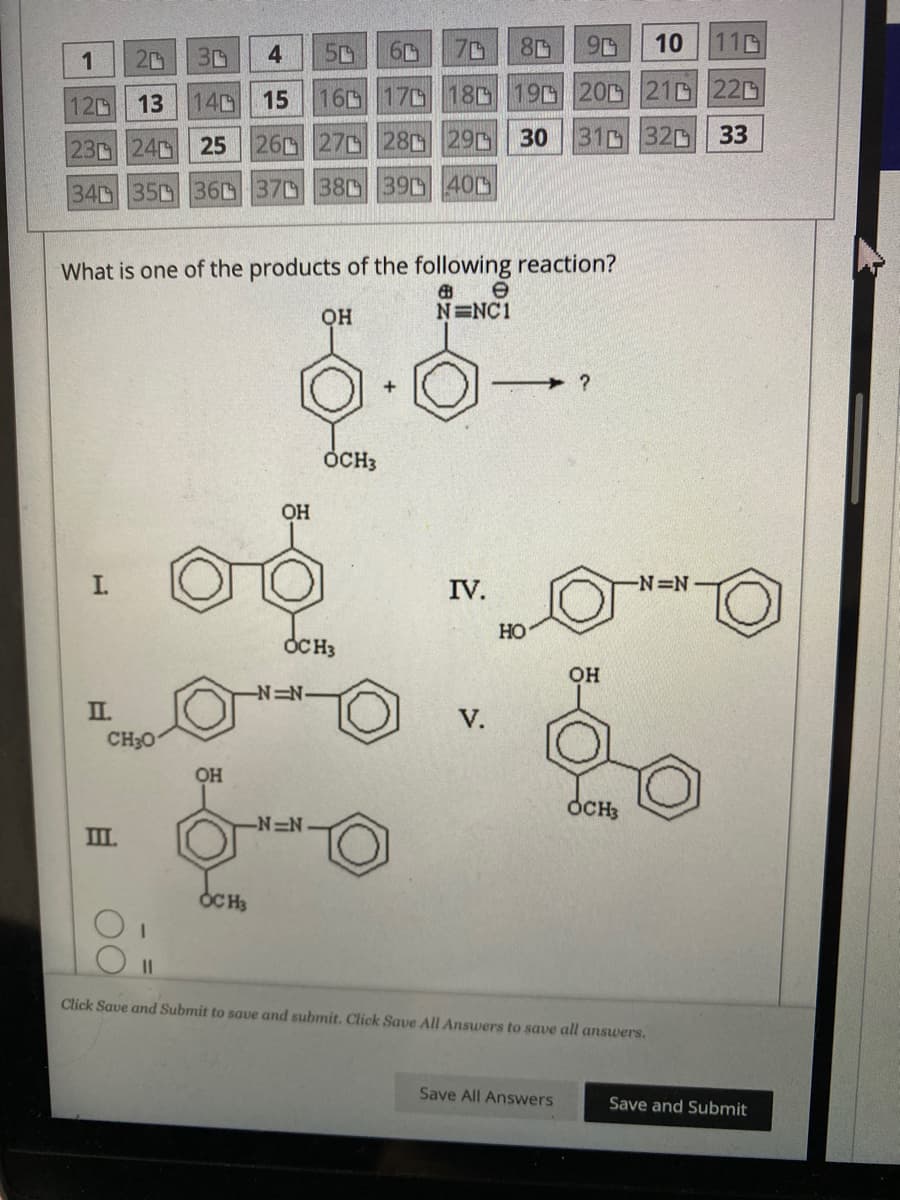 1
20 30
4
120 13 140 15 16
23 24
340 350 360
I.
II.
What is one of the products of the following reaction?
6
OH
N=NC1
CH₂01
Ш.
O
60 70
17
25 26 27 28 29 30
370 380 390 400
ОН
OCH3
OH
OCH3
EN
OCH3
-N=N
2
8
90 10
110
18 19 20 21 220
310 320
33
+
IV.
V.
HO
?
Save All Answers
OH
OCH3
-N=N-
II
Click Save and Submit to save and submit. Click Save All Answers to save all answers.
о
Save and Submit