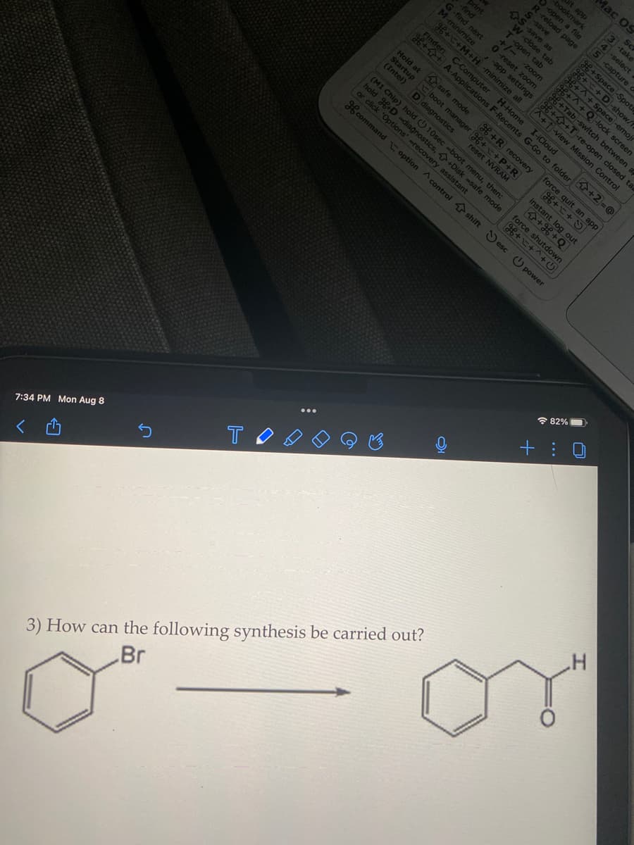 7:34 PM Mon Aug 8
T
Hold at
Startup
(Intel)
-9
3) How can the following synthesis be carried out?
Br
M-minimize
-find
print
-find next
M-minie
+/- -zoo
0-reset zoom
-app settings
-zoom
g++M+H -minimize all
+ C-Computer
D diagnostics
O
safe mode
boot manager g++P+
reset NVR
bookmark
app
as
-close tab
H-Home
^+T-re-open closed ta
+T-view Mission Control
I-iCloud
A-Applications F-Recents G-Go to folder +2=@
force
(M1 Chip) hold 10sec -boot menu, then:
hold +D -diagnostics,
or click 'Options' -recovery assie safe mode
stant
dar+^+
H command option control shift esc power
d nage
+R recovery
Instant
+ app
C+Y
shutdown
out
Mac OS
H+Space-Spotr
g++ Space-emoj
++ D-show/f
g6+ +^+Q-lock screen
+Tab-switch between a
82%
Sc
3-take
4-select
5-capture d
+:0
.H