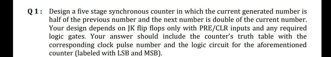 Q1: Design a five stage synchronous counter in which the current generated number is
half of the previous number and the next number is double of the current number.
Your design depends on JK flip flops only with PRE/CLR inputs and any required
logic gates. Your answer should include the counter's truth table with the
corresponding clock pulse number and the logic circuit for the aforementioned
counter (labeled with LSB and MSB).