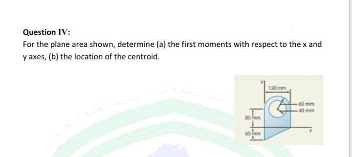 Question IV:
For the plane area shown, determine (a) the first moments with respect to the x and
y axes, (b) the location of the centroid.
120mm
60 mm
40 mm
80 mm
60 mm