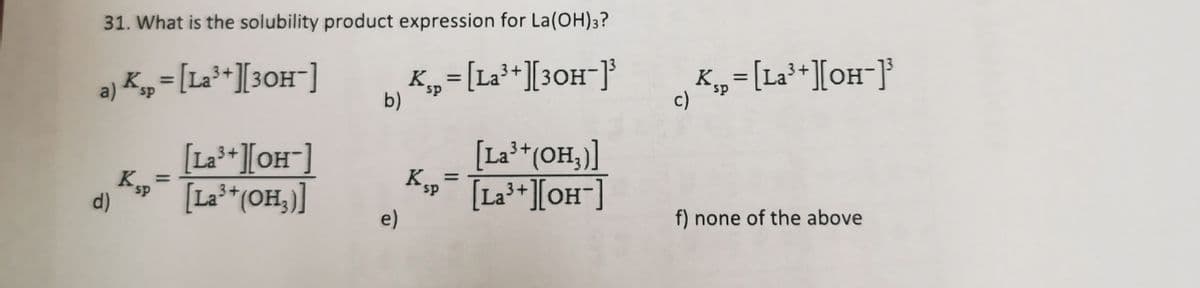 31. What is the solubility product expression for La(OH)3?
K„=[La³+][3OH¯]
b)
K„=[La**][OH¯]}
3+
a) K„= [La³*][3OH¯]
sp
c)
[La**][OH¯]
K„
[La²*(OH,)]
[La**(OH,)]
Kp
[La**][OH¯]
3+
3+
3+
ds.
d)
e)
f) none of the above

