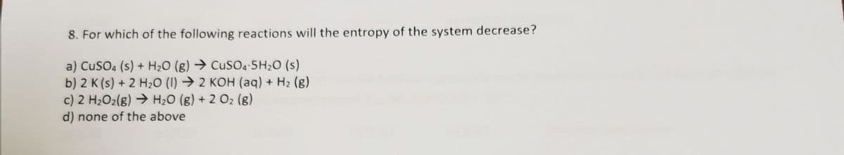 8. For which of the following reactions will the entropy of the system decrease?
a) CuSO4 (s) + H2O (g) → CuS04-5H2O (s)
b) 2 K (s) + 2 H2O (I) → 2 KOH (aq) + H2 (g)
c) 2 H2O2(g) → H2O (g) + 2 O2 (g)
d) none of the above
