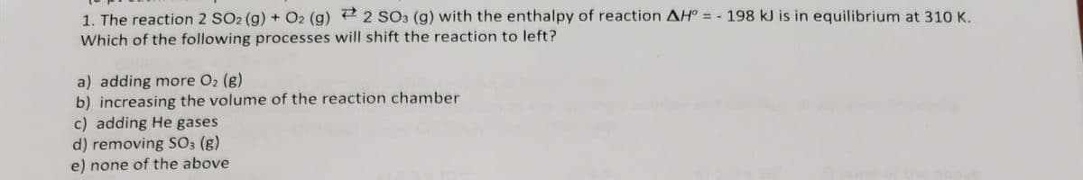 1. The reaction 2 SO2 (g) + O2 (g) ² 2 SO3 (g) with the enthalpy of reaction AH° = - 198 kJ is in equilibrium at 310 K.
Which of the following processes will shift the reaction to left?
a) adding more O2 (g)
b) increasing the volume of the reaction chamber
c) adding He gases
d) removing S03 (g)
e) none of the above
