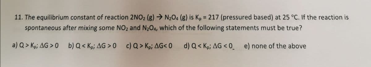 11. The equilibrium constant of reaction 2NO2 (g) → N204 (g) is Kp = 217 (pressured based) at 25 °C. If the reaction is
%3D
spontaneous after mixing some NO2 and N204, which of the following statements must be true?
a) Q > Kp; AG > 0 b) Q < Kp; AG > 0 c) Q> Kp; AG< 0
d) Q < Kp; AG < 0_ e) none of the above
