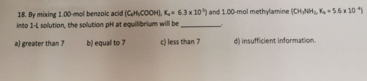 18. By mixing 1.00-mol benzoic acid (C6H$COOH), K3 = 6.3 x 105) and 1.00-mol methylamine (CH;NH2, Kb = 5.6 x 10 *)
into 1-L solution, the solution pH at equilibrium will be
a) greater than 7
b) equal to 7
c) less than 7
d) insufficient information.
