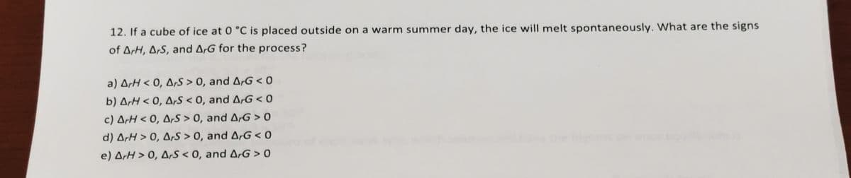 12. If a cube of ice at 0 °C is placed outside on a warm summer day, the ice will melt spontaneously. What are the signs
of ArH, OrS, and ArG for the process?
a) ArH < 0, ArS > 0, and ArG < 0
b) ArH < 0, Ars < 0, and ArG < 0
c) ArH < 0, ArS > 0, and ArG > 0
d) ArH > 0, A,S > 0, and ArG < 0
e) ArH > 0, Ars < 0, and ArG > 0
the hh
est
