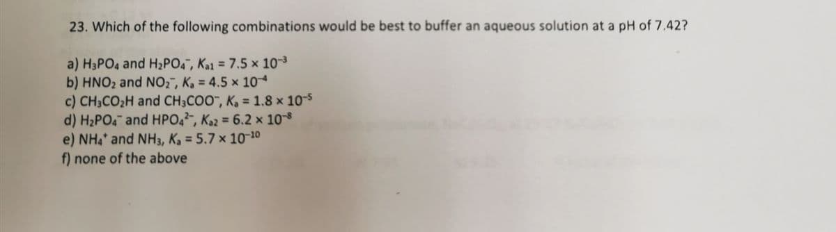 23. Which of the following combinations would be best to buffer an aqueous solution at a pH of 7.42?
a) H3PO4 and H2PO4¯, Ka1 = 7.5 × 10-3
b) HNO2 and NO2", Ka = 4.5 x 10
c) CH3CO2H and CH3COO", Ka = 1.8 x 10-s
d) H2PO4¯ and HPO4²¯, Ka2 = 6.2 × 108
e) NH4* and NH3, K, = 5.7 × 10¬10
f) none of the above
%3D
%3D
%3D
%3D
