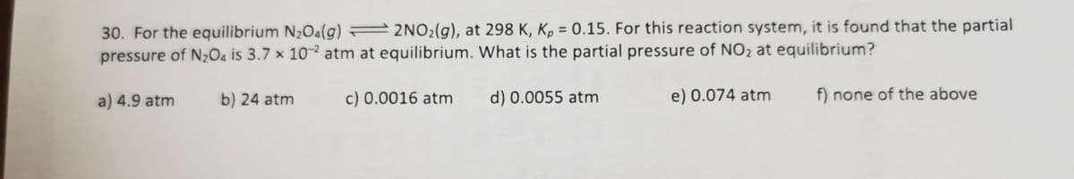 30. For the equilibrium N2O4(g) = 2NO2(g), at 298 K, Kp = 0.15. For this reaction system, it is found that the partial
pressure of N,O4 is 3.7 × 10- atm at equilibrium. What is the partial pressure of NO2 at equilibrium?
%3D
a) 4.9 atm
b) 24 atm
c) 0.0016 atm
d) 0.0055 atm
e) 0.074 atm
f) none of the above
