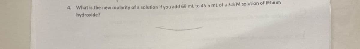 4. What is the new molarity of a solution if you add 69 mL to 45.5 mL of a 3.3 M solution of lithium
hydroxide?